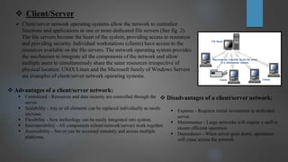  Client/Server
 Client/server network operating systems allow the network to centralize
functions and applications in one or more dedicated file servers (See fig. 2).
The file servers become the heart of the system, providing access to resources
and providing security. Individual workstations (clients) have access to the
resources available on the file servers. The network operating system provides
the mechanism to integrate all the components of the network and allow
multiple users to simultaneously share the same resources irrespective of
physical location. UNIX/Linux and the Microsoft family of Windows Servers
are examples of client/server network operating systems.
 Advantages of a client/server network:
 Centralized - Resources and data security are controlled through the
server.
 Scalability - Any or all elements can be replaced individually as needs
increase.
 Flexibility - New technology can be easily integrated into system.
 Interoperability - All components (client/network/server) work together.
 Accessibility - Server can be accessed remotely and across multiple
platforms.
 Disadvantages of a client/server network:
 Expense - Requires initial investment in dedicated
server.
 Maintenance - Large networks will require a staff to
ensure efficient operation.
 Dependence - When server goes down, operations
will cease across the network.
 