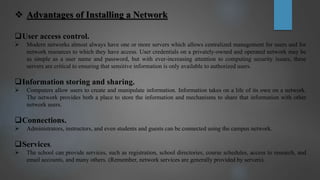  Advantages of Installing a Network
User access control.
 Modern networks almost always have one or more servers which allows centralized management for users and for
network resources to which they have access. User credentials on a privately-owned and operated network may be
as simple as a user name and password, but with ever-increasing attention to computing security issues, these
servers are critical to ensuring that sensitive information is only available to authorized users.
Information storing and sharing.
 Computers allow users to create and manipulate information. Information takes on a life of its own on a network.
The network provides both a place to store the information and mechanisms to share that information with other
network users.
Connections.
 Administrators, instructors, and even students and guests can be connected using the campus network.
Services.
 The school can provide services, such as registration, school directories, course schedules, access to research, and
email accounts, and many others. (Remember, network services are generally provided by servers).
 