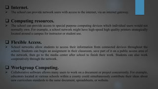  Internet.
 The school can provide network users with access to the internet, via an internet gateway.
 Computing resources.
 The school can provide access to special purpose computing devices which individual users would not
normally own. For example, a school network might have high-speed high quality printers strategically
located around a campus for instructor or student use.
 Flexible Access.
 School networks allow students to access their information from connected devices throughout the
school. Students can begin an assignment in their classroom, save part of it on a public access area of
the network, then go to the media center after school to finish their work. Students can also work
cooperatively through the network.
 Workgroup Computing.
 Collaborative software allows many users to work on a document or project concurrently. For example,
educators located at various schools within a county could simultaneously contribute their ideas about
new curriculum standards to the same document, spreadsheets, or website.
 
