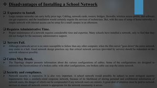  Disadvantages of Installing a School Network
 Expensive to Install.
 Large campus networks can carry hefty price tags. Cabling, network cards, routers, bridges, firewalls, wireless access points, and software
can get expensive, and the installation would certainly require the services of technicians. But, with the ease of setup of home networks, a
simple network with internet access can be setup for a small campus in an afternoon.
 Requires Administrative Time.
 Proper maintenance of a network requires considerable time and expertise. Many schools have installed a network, only to find that they
did not budget for the necessary administrative support.
 Servers Fail.
 Although a network server is no more susceptible to failure than any other computer, when the files server "goes down" the entire network
may come to a halt. Good network design practices say that critical network services (provided by servers) should be redundant on the
network whenever possible.
 Cables May Break.
 The Topology chapter presents information about the various configurations of cables. Some of the configurations are designed to
minimize the inconvenience of a broken cable; with other configurations, one broken cable can stop the entire network.
 Security and compliance.
 Network security is expensive. It is also very important. A school network would possibly be subject to more stringent security
requirements than a similarly-sized corporate network, because of its likelihood of storing personal and confidential information of
network users, the danger of which can be compounded if any network users are minors. A great deal of attention must be paid to network
services to ensure all network content is appropriate for the network community it serves.
 