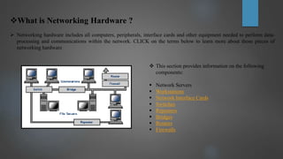What is Networking Hardware ?
 Networking hardware includes all computers, peripherals, interface cards and other equipment needed to perform data-
processing and communications within the network. CLICK on the terms below to learn more about those pieces of
networking hardware
 This section provides information on the following
components:
 Network Servers
 Workstations
 Network Interface Cards
 Switches
 Repeaters
 Bridges
 Routers
 Firewalls
 