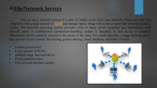 File/Network Servers
One or more network servers is a part of nearly every local area network. These are very fast
computers with a large amount of RAM and storage space, along with a one or more fast network interface
card(s). The network operating system provides tools to share server resources and information with
network users. A sophisticated permissions-handling system is included, so that access to sensitive
information can be carefully tailored to the needs of the users. For small networks, a singe network server
may provide access control, file sharing, printer sharing, email, database, and other services.
 Fastest processor(s)
 Large amount of RAM
 multiple large, fast hard drives
 Extra expansion slots
 Fast network interface card(s)
 