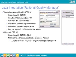 IBM Rational Software Conference 2009


Jazz Integration (Rational Quality Manager)
 What’s already possible with RFT 8.0
         Integrates with RQM 1.0
         View the RQM keywords in RFT
         Automate the keyword in RFT
         View the automated keyword in RQM
         View the automated script in RQM
         Execute scripts from RQM using the adapter
 Additions in RFT 8.1
         Integrates with RQM 1.0.1/2.0
         Multiple Project Area support in the Execution Adapter
             Adapter is visible only in the project area registered against




                         QM 01 – Quality Management Keynote
 