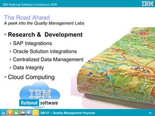 IBM Rational Software Conference 2009



The Road Ahead
A peek into the Quality Management Labs

   Research & Development
      SAP Integrations
      Oracle Solution integrations
      Centralized Data Management
      Data Integrity
   Cloud Computing




                         QM 01 – Quality Management Keynote   52
 