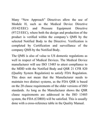 Many “New Approach” Directives allow the use of
Module H, such as the Medical Device Directive
(93/42/EEC) and Pressure Equipment Directive
(97/23/EEC), where both the design and production of the
product is verified within the company’s QMS by the
selected Notified Body to the Directive. Verification is
completed by Certification and surveillance of the
company QMS by the Notified Body.
The QMS is also of value to US domestic regulations as
well in respect of Medical Devices. The Medical Device
manufacturer will use ISO 13485 to attest compliance to
the MDD with the Notified Body and QSR 21 CFR 820
(Quality System Regulation) to satisfy FDA Regulation.
This does not mean that the Manufacturer needs to
maintain two distinct systems, as the FDA QSR is based
on the 20 clause requirements of the older versions of ISO
standards. As long as the Manufacturer shows the QSR
clause requirements are addressed in the ISO 13485
system, the FDA (CDRH) will be satisfied. This is usually
done with a cross-reference table in the Quality Manual.
 