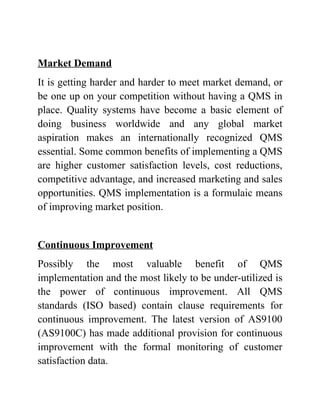 Market Demand
It is getting harder and harder to meet market demand, or
be one up on your competition without having a QMS in
place. Quality systems have become a basic element of
doing business worldwide and any global market
aspiration makes an internationally recognized QMS
essential. Some common benefits of implementing a QMS
are higher customer satisfaction levels, cost reductions,
competitive advantage, and increased marketing and sales
opportunities. QMS implementation is a formulaic means
of improving market position.


Continuous Improvement
Possibly the most valuable benefit of QMS
implementation and the most likely to be under-utilized is
the power of continuous improvement. All QMS
standards (ISO based) contain clause requirements for
continuous improvement. The latest version of AS9100
(AS9100C) has made additional provision for continuous
improvement with the formal monitoring of customer
satisfaction data.
 
