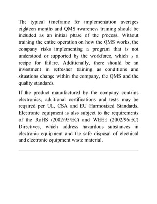 The typical timeframe for implementation averages
eighteen months and QMS awareness training should be
included as an initial phase of the process. Without
training the entire operation on how the QMS works, the
company risks implementing a program that is not
understood or supported by the workforce, which is a
recipe for failure. Additionally, there should be an
investment in refresher training as conditions and
situations change within the company, the QMS and the
quality standards.
If the product manufactured by the company contains
electronics, additional certifications and tests may be
required per UL, CSA and EU Harmonized Standards.
Electronic equipment is also subject to the requirements
of the RoHS (2002/95/EC) and WEEE (2002/96/EC)
Directives, which address hazardous substances in
electronic equipment and the safe disposal of electrical
and electronic equipment waste material.
 