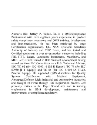 Author’s Bio: Jeffrey P. Tuthill, Sr. is a QMS/Compliance
Professional with over eighteen years experience in product
safety compliance, regulatory and QMS training, development
and implementation. He has been employed by three
Certification organizations, UL, NSAI (National Standards
Authority of Ireland) and TÜV Essen, and has tested and
Certified equipment in over seven product categories including
ITE, ITTE, Lasers, Laboratory Instruments, Machinery, and
MEE. Jeff is well versed in IEC Standard development having
served on three IEC Committees as a U.S. Technical Advisor;
IEC TC 62 (for IEC 60601-1 [M E Equip.], TC 74 (for IEC
60950 [I T Equip.]) and TC 66 (for IEC 61010 [A T/Lab,
Process Equip]). He supported QMS disciplines for Quality
System       Certification   with     Medical      Equipment,
Aerospace/Defense, Light Industrial and Automotive industries;
and brought 10 Firms through ISO Registration process. Jeff
presently resides in the Puget Sound area and is seeking
employment in QMS development, maintenance and
improvement, or compliance/regulatory.
 