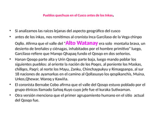 Pueblos quechuas en el Cusco antes de los Inkas.
• Si analizamos las raíces lejanas del aspecto geográfico del cusco
• antes de los inkas, nos remitimos al cronista Inca Garcilaso de la Vega chinpo
Oqllo. Afirma que el valle del “Alto Watanay era solo montaña brava, un
desierto de breñales y ciénagas, inhabitados por el hombre primitivo” luego,
Garcilaso refiere que Manqo Qhapaq fundo el Qosqo en dos señoríos.
• Hanan Qosqo parte alta y Urin Qosqo parte baja, luego mando poblar los
siguientes pueblos: al oriente la nación de los Poqes, al poniente los Maskas,
chillqes, Paqri; al norte los Mayu, Zanku, Chinchaypukyu y Rimaqpanpa, al sur
18 naciones de ayamarkas en el camino al Qollasusyo los qespikanchis, Muina,
Urkos,Qhewar, Waroq y Kawiña.
• El coronista Bernabe Cobo afirma que el valle del Qosqo estuvo poblado por el
grupo étnicos llamado Sañoq Kuyo cuyo jefe fue el kuraka Sutiwaman.
• Otra versión menciona que el primer agrupamiento humano en el sitio actual
del Qosqo fue.
 