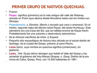 PRIMER GRUPO DE NATIVOS QUECHUAS.
• Fueron:
• Poqes: significa (primerizo) es lo más antiguo del valle del Watanay
ubicado en Pukin (que abarca desde Almudena hasta casi los límites con
Qhorqa).
• Poqenkancha. s. Etnohist. (Ba­
rrio o cercado que nace o ama­
nece). En el
inkario, segunda waka del décimo seq'e Payan, del sector Kuntisuyu. Este
ado­
ratorio era una Casa del Sol, que se hallaba encima de Kayao Ka­
chi.
Probablemente fue una su­
kanka u observatorio astro­
nómico.
• Se le ofrecían sacri­
ficios de niños. || Arqueol.
• Pe­
queño sitio arqueológico de factura inka ubicado en el actual distrito de
Santiago, de la ciudad del Qosqo, próximo al cerro Pikchu.
• Lares (laris) cuyo nombre en quechua significa (cimarrones), sin
gobierno.
• Lares. Hist. Grupo étnico aborigen que habitó el Valle del Qosqo y fue
sometido al gobierno del Inka Manqo Qhapaq. s. Geog. Distrito de la pro­
vincia de Calca, Qosqo, Perú, con 14,505 habitantes en 1981.
•
 