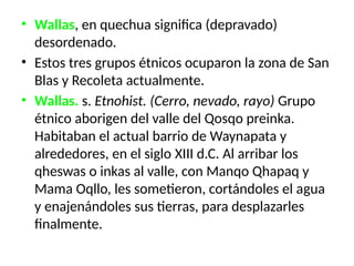• Wallas, en quechua significa (depravado)
desordenado.
• Estos tres grupos étnicos ocuparon la zona de San
Blas y Recoleta actualmente.
• Wallas. s. Etnohist. (Cerro, ne­
vado, rayo) Grupo
étnico abo­
rigen del valle del Qosqo prein­
ka.
Habitaban el actual barrio de Waynapata y
alrededores, en el siglo XIII d.C. Al arribar los
qheswas o inkas al valle, con Manqo Qhapaq y
Mama Oqllo, les sometieron, cortándoles el a­
gua
y enajenándoles sus tierras, para desplazarles
finalmente.
 