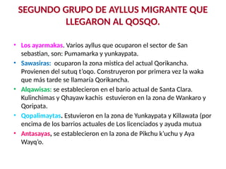 SEGUNDO GRUPO DE AYLLUS MIGRANTE QUE
LLEGARON AL QOSQO.
• Los ayarmakas. Varios ayllus que ocuparon el sector de San
sebastian, son: Pumamarka y yunkaypata.
• Sawasiras: ocuparon la zona mistica del actual Qorikancha.
Provienen del sutuq t’oqo. Construyeron por primera vez la waka
que más tarde se llamaría Qorikancha.
• Alqawisas: se establecieron en el bario actual de Santa Clara.
Kulinchimas y Qhayaw kachis estuvieron en la zona de Wankaro y
Qoripata.
• Qopalimaytas. Estuvieron en la zona de Yunkaypata y Killawata (por
encima de los barrios actuales de Los licenciados y ayuda mutua
• Antasayas, se establecieron en la zona de Pikchu k’uchu y Aya
Wayq’o.
 