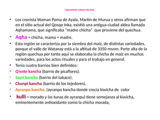 AQHAMAMA CUIDAD PRE INKA.
• Los cronista Waman Poma de Ayala, Martín de Murua y otros afirman que
en el sitio actual del Qosqo Inka, existió una antigua ciudad aldea llamada
Aqhamama, que significaba “madre chicha” que proviene del quechua.
• Aqha = chicha, mama = madre.
• Esta región se caracteriza por la siembra del maíz, de distintas variedades,
porque el valle de Watanay está a la altitud de 3350 msnm. Parte alta de la
región quechua por tanto aquí se elaboraba la chicha de maíz en muchas
variedades, para los actos rituales y para el trabajo en general.
• Tenia cuatro barrios bien definidos:
• Q’ente kancha (barrio de picaflores).
• Sayri kancha (barrio del tabaco).
• Chunpi kancha (barrio de los tejedores).
• Ayranpo kancha. (ayranpo kancha donde crecía kiwicha de color
• kulli = morado y las tunas de ayranpu) tiene semejanza al kiwicha,
eminentemente antioxidante como la chicha morada,
 