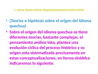 I.- RUMA SIMIQ IMAYNA PAQARISQANMANTA HAMUT’AYNIN
• (Teorías o hipótesis sobre el origen del Idioma
quechua)
• Sobre el origen del idioma quechua se tiene
diferentes teorías, bastante complejas, el
pensamiento andino Inka, plantea una
evolución cíclica del proceso histórico y su
origen esta sistematizada precisamente en
estas conceptualizaciones, en forma sintética
indicaremos lo siguiente:
 