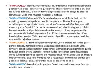 • “MAMA OQLLO” significa madre mística, mujer religiosa, madre de idiosincrasia
pacífica y amorosa (oqllay verbo que significa abrazar cariñosamente o enpollar
los huevos del lluthu, también dormir empiernados en una pareja de casados
(sawasqas). Oqllo eran mujeres religiosas y místicas.
• “MAMA WANKU” deriva de Waq’a, madre de carácter violento belicosa, de
espíritu guerrero, esta palabra también es quechua. Desarrollando ya su
actividad guerrera posteriormente, menciona Sarmiento de Gamboa, que está
mujer cogió un “aywinto” (arma llamada voleadora) y haciendo girar en el aire
lanzo a un walla antiguo habitante de Aqhamama, lo hirió y luego lo abrió el
pecho sacándole las bofes (pulmones) sopló fuertemente como bolas. . Esta
ferocidad aterro a los Wallas y abandonaron el pueblo, y así ocuparon los inkas
este pueblo dejado por estos.
• “MAMA QORA” Es también quechua y significa yerba, maleza del campo pasto
para el ganado, (también conocía las cualidades medicinales de cada yerba
silvestre, con el cual preparaban jugos verdes (llamados qhaqtu qorakuna que lo
tomaban con la chicha sagrada). Hoy en día los conocemos como la jugo logia
verde que son poderosos agentes del Magnesio que hoy es deficitario en nuestro
cuerpo humano, este color verde es por la fotosíntesis de todas las plantas que
podemos observar en sus diferentes hojas de cada uno de ellos.
• “MAMA RAWA” Rawa deriva de quechua “rawi” que es desordenada, falta de
estética en su vivienda.
 