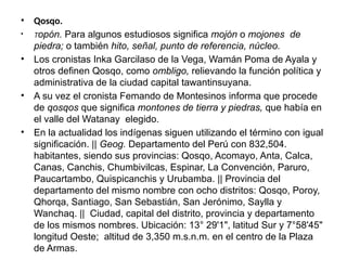 • Qosqo.
• Topón. Para algunos estudiosos significa mojón o mojones de
piedra; o también hito, señal, punto de referen­
cia, núcleo.
• Los cronistas Inka Garcilaso de la Vega, Wamán Poma de Ayala y
otros definen Qosqo, como ombligo, relie­
vando la función política y
ad­
ministrativa de la ciudad capi­
tal tawantinsuyana.
• A su vez el cronista Femando de Montesi­
nos informa que procede
de qosqos que significa monto­
nes de tierra y piedras, que había en
el valle del Watanay elegido.
• En la actualidad los in­
dígenas siguen utilizando el tér­
mino con igual
significación. || Geog. Departamento del Perú con 832,504.
habitantes, siendo sus provincias: Qosqo, Acomayo, Anta, Calca,
Canas, Canchis, Chumbivilcas, Espinar, La Con­
vención, Paruro,
Paucartambo, Quispicanchis y Urubamba. || Provincia del
departamento del mismo nombre con ocho distri­
tos: Qosqo, Poroy,
Qhorqa, San­
tiago, San Sebastián, San Jeró­
nimo, Saylla y
Wanchaq. || Ciu­
dad, capital del distrito, provin­
cia y departamento
de los mis­
mos nombres. Ubicación: 13° 29'1", latitud Sur y 7°58'45"
longitud Oeste; altitud de 3,350 m.s.n.m. en el centro de la Plaza
de Armas.
 
