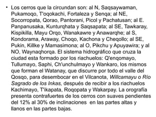 • Los cerros que la cir­
cundan son: al N, Saqsaywa­
man,
Pukamoqo, T'oqokachi, Fortaleza y Senqa; al NE,
Socorropata, Qorao, Pantorani, Picol y Pachatusan; al E.
Pan­
panusaka, Kunturqhata y Saq­
sapata; al SE, Tawkaray,
Kis­
pikilla, Mayu Orqo, Wanakawre y Anawarqhe; al S,
Kondora­
ma, Araway, Choqo, Kachona y Cheqollo; al SE,
Pukin, Killke y Mamasimona; al O, Pikchu y Apuyawira; y al
NO, Wayna­
qhorqa. El sistema hidrográfi­
co que cruza la
ciudad esta for­
mado por los riachuelos: Q'en­
qomayo,
Tullumayo, Saphi, Ch'unchulmayo y Wankaro, los mismos
que forman el Watanay, que discurre por todo el valle del
Qosqo, para desembocar en el Vilcanota, Willcamayu o Río
Sagrado de los Inkas, después de recibir a los riachuelos
Ka­
chimayo, T'ikapata, Roqopata y Wakarpay. La orografía
pre­
senta contrafuertes de los cerros con suaves pendientes
del 12% al 30% de inclinaciones en las partes altas y
llanos en las par­
tes bajas.
 