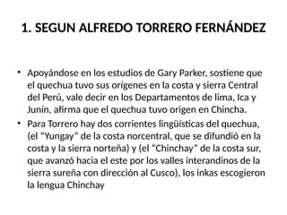 1. SEGUN ALFREDO TORRERO FERNÁNDEZ
• Apoyándose en los estudios de Gary Parker, sostiene que
el quechua tuvo sus orígenes en la costa y sierra Central
del Perú, vale decir en los Departamentos de lima, Ica y
Junín, afirma que el quechua tuvo origen en Chincha.
• Para Torrero hay dos corrientes lingüísticas del quechua,
(el “Yungay” de la costa norcentral, que se difundió en la
costa y la sierra norteña) y (el “Chinchay” de la costa sur,
que avanzó hacia el este por los valles interandinos de la
sierra sureña con dirección al Cusco), los inkas escogieron
la lengua Chinchay
 