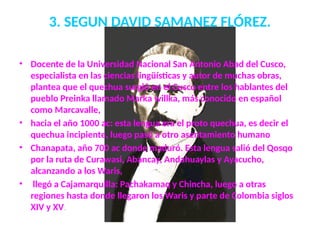 3. SEGUN DAVID SAMANEZ FLÓREZ.
• Docente de la Universidad Nacional San Antonio Abad del Cusco,
especialista en las ciencias lingüísticas y autor de muchas obras,
plantea que el quechua surgió en el Cusco entre los hablantes del
pueblo Preinka llamado Marka willka, más conocido en español
como Marcavalle,
• hacia el año 1000 ac: esta lengua era el proto quechua, es decir el
quechua incipiente, luego pasó a otro asentamiento humano
• Chanapata, año 700 ac donde maduró. Esta lengua salió del Qosqo
por la ruta de Curawasi, Abancay, Andahuaylas y Ayacucho,
alcanzando a los Waris,
• llegó a Cajamarquilla: Pachakamaq y Chincha, luego a otras
regiones hasta donde llegaron los Waris y parte de Colombia siglos
XIV y XV.
 