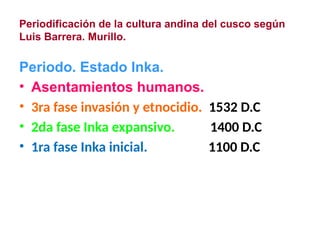 Periodificación de la cultura andina del cusco según
Luis Barrera. Murillo.
Periodo. Estado Inka.
• Asentamientos humanos.
• 3ra fase invasión y etnocidio. 1532 D.C
• 2da fase Inka expansivo. 1400 D.C
• 1ra fase Inka inicial. 1100 D.C
 