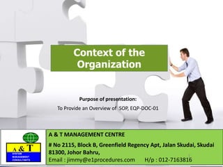 A & TSYSTEM
MANAGEMENT
CONSULTANTS
A & TSYSTEM
MANAGEMENT
CONSULTANTS
Context of the
Organization
A & T MANAGEMENT CENTRE
# No 2115, Block B, Greenfield Regency Apt, Jalan Skudai, Skudai
81300, Johor Bahru,
Email : jimmy@e1procedures.com H/p : 012-7163816
A & TSYSTEM
MANAGEMENT
CONSULTANTS
1
Purpose of presentation:
To Provide an Overview of SOP, EQP-DOC-01
 