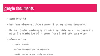 google documents
- samskriving
- her kan elevene jobbe sammen i et og samme dokument
- De kan jobbe uavhengig av sted og tid, og er en ypperlig
måte å samarbeide på hjemme fra så vel som på skolen
- elevene kan:
- skape tekster
- utføre beregninger på regneark
- samle inn data ved hjelp av sjema
 