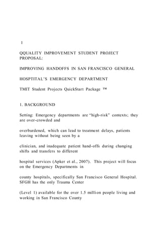1
QQUALITY IMPROVEMENT STUDENT PROJECT
PROPOSAL:
IMPROVING HANDOFFS IN SAN FRANCISCO GENERAL
HOSPTITAL’S EMERGENCY DEPARTMENT
TMIT Student Projects QuickStart Package ™
1. BACKGROUND
Setting: Emergency departments are “high-risk” contexts; they
are over-crowded and
overburdened, which can lead to treatment delays, patients
leaving without being seen by a
clinician, and inadequate patient hand-offs during changing
shifts and transfers to different
hospital services (Apker et al., 2007). This project will focus
on the Emergency Departments in
county hospitals, specifically San Francisco General Hospital.
SFGH has the only Trauma Center
(Level 1) available for the over 1.5 million people living and
working in San Francisco County
 