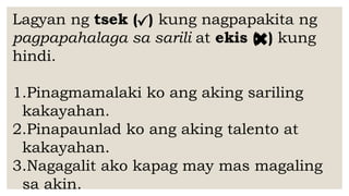 Lagyan ng tsek ( ) kung nagpapakita ng
pagpapahalaga sa sarili at ekis ( ) kung
hindi.
1.Pinagmamalaki ko ang aking sariling
kakayahan.
2.Pinapaunlad ko ang aking talento at
kakayahan.
3.Nagagalit ako kapag may mas magaling
sa akin.
 