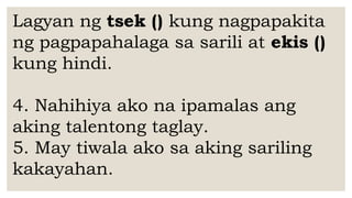 Lagyan ng tsek () kung nagpapakita
ng pagpapahalaga sa sarili at ekis ()
kung hindi.
4. Nahihiya ako na ipamalas ang
aking talentong taglay.
5. May tiwala ako sa aking sariling
kakayahan.
 