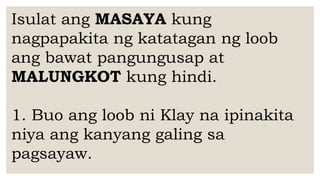 Isulat ang MASAYA kung
nagpapakita ng katatagan ng loob
ang bawat pangungusap at
MALUNGKOT kung hindi.
1. Buo ang loob ni Klay na ipinakita
niya ang kanyang galing sa
pagsayaw.
 