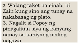 2. Walang takot na sinabi ni
Zain kung sino ang tunay na
nakabasag ng plato.
3. Nagalit si Popoy ng
pinagalitan siya ng kanyang
nanay sa kaniyang maling
nagawa.
 