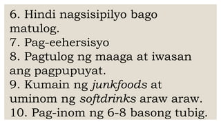 6. Hindi nagsisipilyo bago
matulog.
7. Pag-eehersisyo
8. Pagtulog ng maaga at iwasan
ang pagpupuyat.
9. Kumain ng junkfoods at
uminom ng softdrinks araw araw.
10. Pag-inom ng 6-8 basong tubig.
 