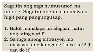 Sagutin ang mga sumusunod na
tanong. Sagutin ang ito sa dalawa o
higit pang pangungusap.
1. Bakit mahalaga na alagaan natin
ang ating sarili?
2. Sa mga anong sitwasyon mo
nasasabi ang katagang “kaya ko”? (I
can do it)
 