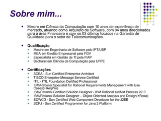 Sobre mim... Mestre em Ciência da Computação com 10 anos de experiência de mercado, atuando como Arquiteto de Software, com 04 anos direcionados para a área Financeira e com os 03 últimos focados na Garantia de Qualidade para o setor de Telecomunicações.  Qualificação Mestre em Engenharia de Software pelo IPT/USP MBA em Gestão Empresarial pela FGV Especialista em Gestão de TI pela FIAP Bacharel em Ciência da Computação pela UFPE  Certificações SCEA - Sun Certified Enterprise Architect TIBCO Enterprise Message Service Certified ITIL - ITIL Foundation Certified Professional IBM/Rational Specialist for Rational Requirements Management with Use Cases(+ReqPro) IBM/Rational Certified Solution Designer - IBM Rational Unified Process V7.0 IBM/Rational Solution Designer – Object Oriented Analysis and Design(+Rose) SCWCD - Sun Certified Web Component Developer for the J2EE SCPJ - Sun Certified Programmer for Java 2 Platform 
