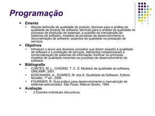 Programação  Ementa Aborda definição de qualidade de produto; técnicas para a análise da qualidade de produto de software; técnicas para a análise da qualidade do processo de produção de sistemas; a questão da manutenção de sistemas de software; modelos de processo de desenvolvimento e documentação de software; aspectos da qualidade na prestação de serviços.  Objetivos Introduzir o aluno aos diversos conceitos que dizem respeito à qualidade de software e à prestação de serviços, elementos indispensáveis à comercialização de sistemas de informação.Verificar os principais modelos de qualidade inerentes ao processo de desenvolvimento do software.   Bibliografia CORTÊS, M. L., CHIOSSI, T. C. S. Modelos de qualidade de software, UNICAMP, 2001. KOSCIANSKI, A., SOARES, M. dos S. Qualidade de Software. Editora Novatec, 1ª ed., 2006.       FOURNIER, R. Guia prático para desenvolvimento e manutenção de sistemas estruturados. São Paulo: Makron Books, 1994. Avaliação    2 Exames individuais discursivos. 