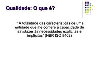 Qualidade: O que é? “  A totalidade das características de uma entidade que lhe confere a capacidade de satisfazer às necessidades explícitas e implícitas” (NBR ISO 8402) 