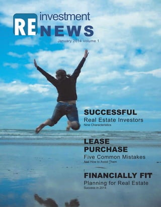 investment

RE N E W S

January 2014 Volume 1

SUCCESSFUL
Real Estate Investors
Nine Characteristics

LEASE
PURCHASE
Five Common Mistakes
And How to Avoid Them
f

FINANCIALLY FIT
Planning for Real Estate
Success in 2014

2014 RE investment News

 