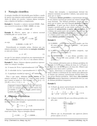 Portalda
O
BM
EP
1 Nota¸c˜ao cient´ıﬁca
A nota¸c˜ao cient´ıﬁca foi introduzida para facilitar o modo
de operar com n´umeros muito grandes ou muito pequenos.
Antes de deﬁnir tal conceito, vejamos alguns exemplos,
com o objetivo de facilitar a compreens˜ao.
Exemplo 1. Considere o n´umero racional 478589. Pode-
mos escrevˆe-lo da forma 4, 78589 · 100000, ou seja,
478589 = 4, 78589 · 105
.
Exemplo 2. Observe, agora, que o n´umero racional
0, 003456 pode ser escrito como
3456
1000000
=
3, 456 · 103
106
= 3, 456 ·
103
106
,
ou seja,
0, 003456 = 3, 456 · 10−3
.
Generalizando os exemplos acima, dizemos que um
n´umero racional a > 0 est´a escrito em nota¸c˜ao cient´ıﬁca
se est´a sob a forma
a = b · 10n
, (1)
em que b ´e um n´umero racional em sua representa¸c˜ao de-
cimal, satisfazendo 1 ≤ b < 10, e n ´e um n´umero inteiro.
Exemplo 3. Abaixo, listamos algumas grandezas represen-
tadas em nota¸c˜ao cient´ıﬁca.
(a) A massa da Terra ´e aproximadamente 5, 98 · 1024
kg.
(b) A velocidade da luz ´e aproximadamente 3 · 105
km/s.
(c) A popula¸c˜ao mundial j´a supera 7 · 109
habitantes.
Para o que segue, deﬁnimos parte inteira de um
n´umero racional a, denotada ⌊a⌋, como o maior inteiro
que ´e menor ou igual a a. Por exemplo, ⌊2⌋ = ⌊2, 4⌋ = 2,
⌊15, 97⌋ = 15 e ⌊−1, 5⌋ = −2.
Quando o n´umero racional a = b · 10n
est´a es-
crito em nota¸c˜ao cient´ıﬁca, a parte inteira de
b satisfaz 1 ≤ ⌊b⌋ ≤ 9, ou seja, possui exata-
mente um algarismo.
2 D´ızimas Peri´odicas
Os n´umeros racionais podem ser representados em nota¸c˜ao
decimal. Temos, por exemplo,
79
10
= 7, 9 e
1
4
= 0, 25.
Entretanto, h´a n´umeros racionais cuja representa¸c˜ao de-
cimal n˜ao ´e ﬁnita. Veja os exemplos abaixo:
1
3
= 0, 333 . . . e
15
11
= 1, 363636 . . .
Nesses dois exemplos, a representa¸c˜ao decimal dos
n´umeros racionais em quest˜ao ´e inﬁnita, mas possui uma
parte que se repete.
Chamamos d´ızima peri´odica a representa¸c˜ao decimal
de um n´umero racional que possui um n´umero inﬁnito de
casas decimais. Nas d´ızimas peri´odicas, sempre h´a uma
parte que se repete, que ser´a chamada per´ıodo ou parte
peri´odica. A parte que ﬁca `a direita da v´ırgula e n˜ao
comp˜oe o per´ıodo pode ou n˜ao existir; se existir, ela ser´a
chamada de anteper´ıodo ou parte n˜ao peri´odica. Se
a d´ızima n˜ao possui parte n˜ao peri´odica, dizemos que ela
´e uma d´ızima peri´odica simples; caso contr´ario, isto ´e,
se a d´ızima possui uma parte n˜ao peri´odica, dizemos que
´e uma d´ızima peri´odica composta.
Exemplo 4.
(i) 0, 838383 . . . ´e uma d´ızima peri´odica simples, que tem
83 como per´ıodo. Note que 0, 838383 . . . n˜ao possui
anteper´ıodo.
(ii) 3, 1555 . . . ´e uma d´ızima peri´odica composta, cujo
per´ıodo ´e 5 e anteper´ıodo ´e 1.
(iii) 43, 567890890890 . . . ´e uma d´ızima peri´odica com-
posta. Possui 890 como per´ıodo e 567 como ante-
per´ıodo.
Uma nota¸c˜ao alternativa para as d´ızimas peri´odicas do
exemplo 4 ´e 0, 83 para a d´ızima do item (i), 3, 15 para a
do item (ii) e 43, 567890 para a do item (iii). Observe que
pusemos uma barra sobre o per´ıodo.
Agora, observemos os exemplos abaixo, pois eles tor-
nar˜ao evidente a existˆencia de um crit´erio para diferenciar
as fra¸c˜oes que possuem representa¸c˜ao decimal ﬁnita das
que geram d´ızimas peri´odicas. Al´em disso, eles tamb´em
indicar˜ao quantos algarismos o anteper´ıodo ter´a (no caso
de d´ızimas peri´odicas compostas).
Exemplo 5.
(i) A fra¸c˜ao 7
50 possui representa¸c˜ao decimal ﬁnita. Ob-
serve que 50 = 2 · 52
, de forma que
7
50
=
7
2 · 52
=
7 · 2
2 · 2 · 52
=
14
22 · 52
=
14
100
= 0, 14.
(ii) A fra¸c˜ao irredut´ıvel 15
11 gera uma d´ızima peri´odica sim-
ples, pois
15 11
40 1, 363636 . . .
70
40
...
Observe que no denominador n˜ao aparecem fatores
primos iguais a 2 ou 5.
http://matematica.obmep.org.br/ 1 matematica@obmep.org.br
 