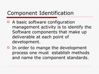 Component Identification A basic software configuration management activity is to identify the Software components that make up deliverable at each point of development. In order to mange the development process one must  establish methods and name the component standards. 