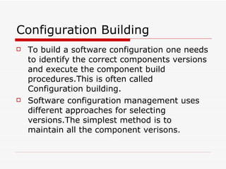 Configuration Building To build a software configuration one needs to identify the correct components versions and execute the component build procedures.This is often called Configuration building. Software configuration management uses different approaches for selecting versions.The simplest method is to maintain all the component verisons. 