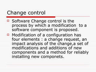 Change control Software Change control is the process by which a modification  to a software component is proposed. Modification of a configuration has four elements : a change request, an impact analysis of the change,a set of modifications and additions of new components and a method for reliably installing new componets. 