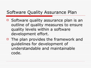 Software Quality Assurance Plan Software quality assurance plan is an outline of quality measures to ensure quality levels within a software development effort. The plan provides the framework and guidelines for development of understandable and maintainable code. 