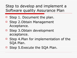 Step to develop and implement a Software quality Assurance Plan Step 1. Document the plan. Step 2.Obtain Management Acceptance. Step 3.Obtain development acceptance. Step 4.Plan for implementation of the SQA Plan. Step 5.Execute the SQA Plan. 