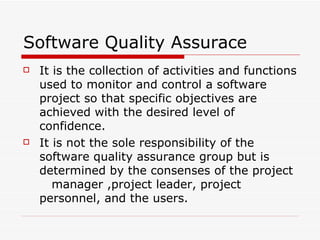 It is the collection of activities and functions used to monitor and control a software project so that specific objectives are achieved with the desired level of confidence. It is not the sole responsibility of the software quality assurance group but is determined by the consenses of the project  manager ,project leader, project personnel, and the users. Software Quality Assurace 