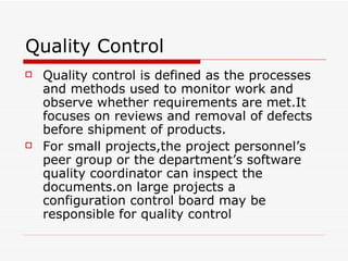 Quality Control Quality control is defined as the processes and methods used to monitor work and observe whether requirements are met.It focuses on reviews and removal of defects before shipment of products. For small projects,the project personnel’s peer group or the department’s software quality coordinator can inspect the documents.on large projects a configuration control board may be responsible for quality control 