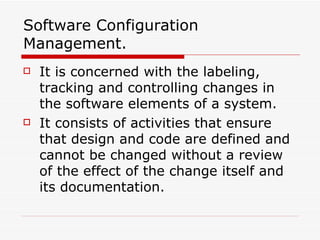 Software Configuration Management. It is concerned with the labeling, tracking and controlling changes in the software elements of a system. It consists of activities that ensure that design and code are defined and cannot be changed without a review of the effect of the change itself and its documentation. 