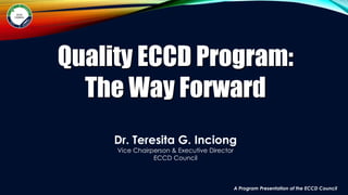 A Program Presentation of the ECCD Council
Quality ECCD Program:
The Way Forward
Dr. Teresita G. Inciong
Vice Chairperson & Executive Director
ECCD Council
 