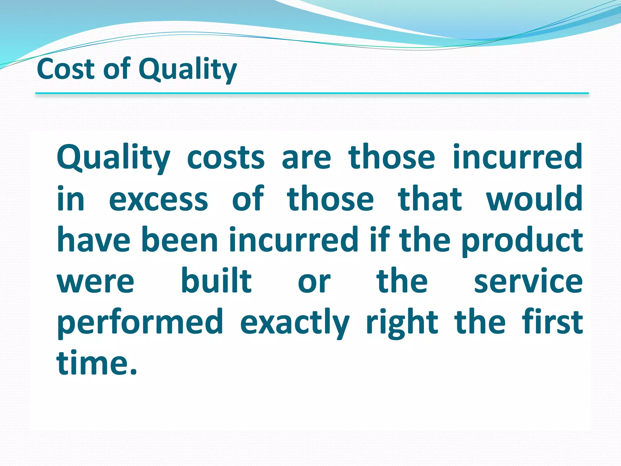 Quality costs are those incurred
in excess of those that would
have been incurred if the product
were built or the service
performed exactly right the first
time.
Cost of Quality
 