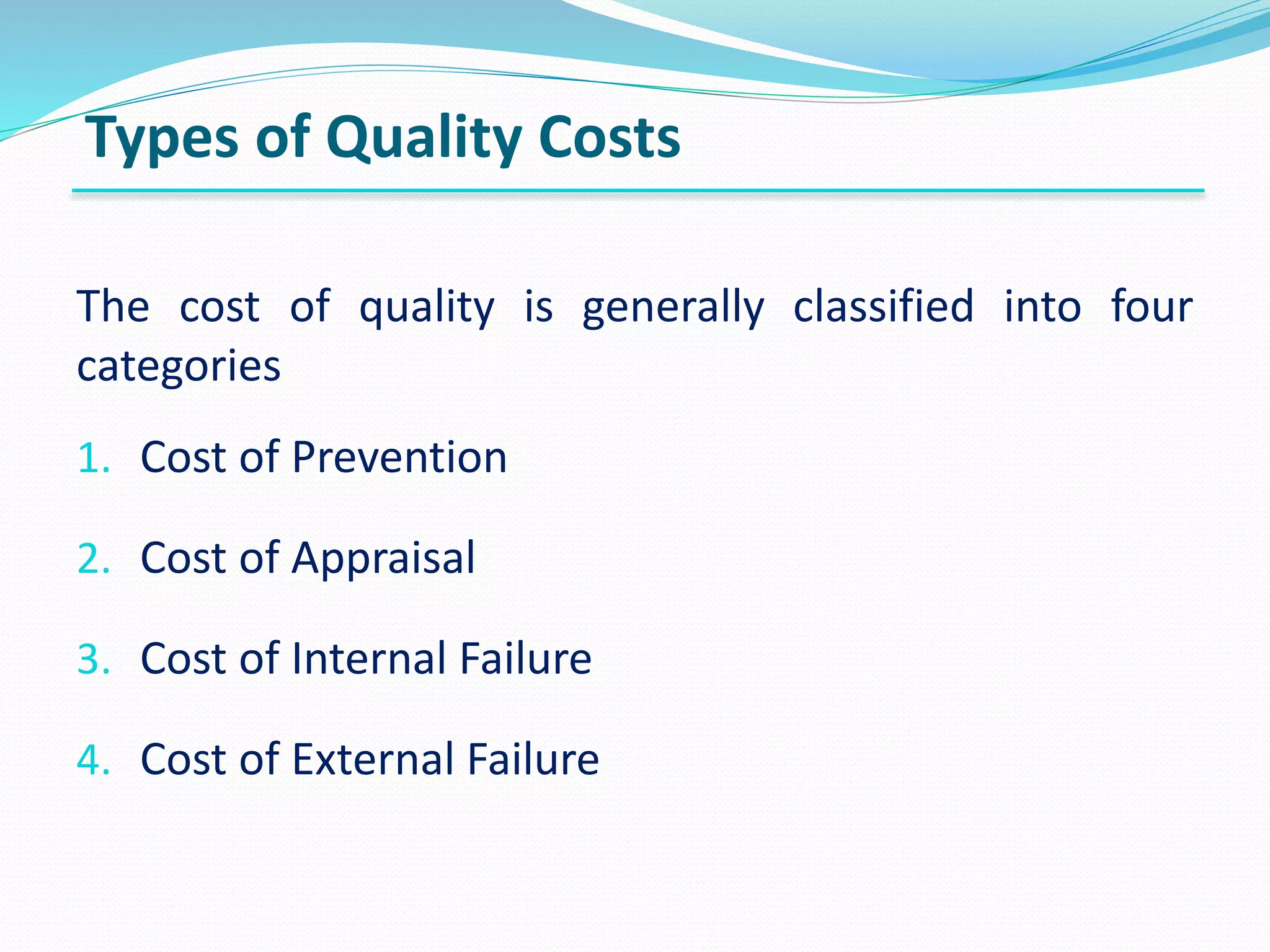 The cost of quality is generally classified into four
categories
1. Cost of Prevention
2. Cost of Appraisal
3. Cost of Internal Failure
4. Cost of External Failure
Types of Quality Costs
 