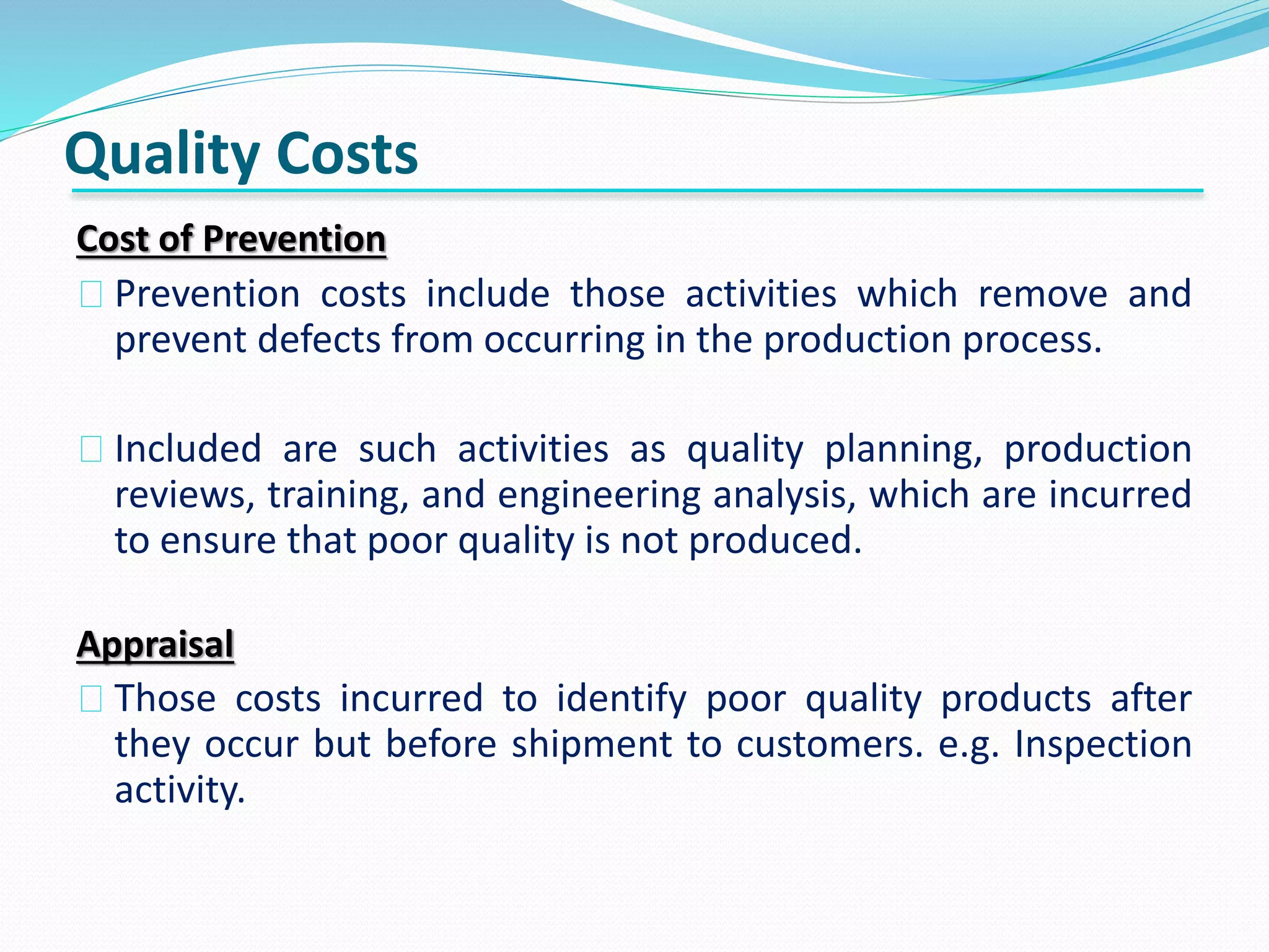 Quality Costs
Cost of Prevention
Prevention costs include those activities which remove and
prevent defects from occurring in the production process.
Included are such activities as quality planning, production
reviews, training, and engineering analysis, which are incurred
to ensure that poor quality is not produced.
Appraisal
Those costs incurred to identify poor quality products after
they occur but before shipment to customers. e.g. Inspection
activity.
 